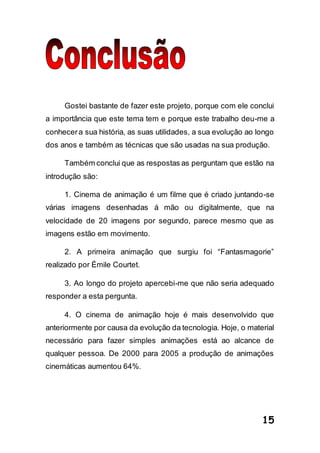 15
Gostei bastante de fazer este projeto, porque com ele conclui
a importância que este tema tem e porque este trabalho deu-me a
conhecera sua história, as suas utilidades, a sua evolução ao longo
dos anos e também as técnicas que são usadas na sua produção.
Também conclui que as respostas as perguntam que estão na
introdução são:
1. Cinema de animação é um filme que é criado juntando-se
várias imagens desenhadas á mão ou digitalmente, que na
velocidade de 20 imagens por segundo, parece mesmo que as
imagens estão em movimento.
2. A primeira animação que surgiu foi “Fantasmagorie”
realizado por Émile Courtet.
3. Ao longo do projeto apercebi-me que não seria adequado
responder a esta pergunta.
4. O cinema de animação hoje é mais desenvolvido que
anteriormente por causa da evolução da tecnologia. Hoje, o material
necessário para fazer simples animações está ao alcance de
qualquer pessoa. De 2000 para 2005 a produção de animações
cinemáticas aumentou 64%.
 
