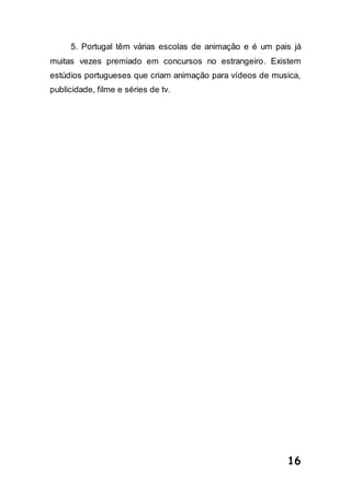 16
5. Portugal têm várias escolas de animação e é um pais já
muitas vezes premiado em concursos no estrangeiro. Existem
estúdios portugueses que criam animação para vídeos de musica,
publicidade, filme e séries de tv.
 
