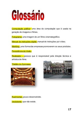17
Computação gráfica- uma área da computação que é usada na
geração de imagens e filmes.
Fotograma- uma imagem de um filme cinematográfico.
Manual de instruções digital- manual de instruções por vídeo.
Markting- uma formadas empresas promoverem os seus produtos.
Persistência da Visão-
Realizador - pessoa que é responsável pela direção técnica e
artística de filme.
Théâtre du Gymnase-
Rudimentar- pouco desenvolvido.
Inexistente- que não existe.
 
