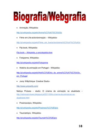 18
 Animação, Wikipédia-
http://pt.wikipedia.org/wiki/Anima%C3%A7%C3%A3o
 Filme em Life-action/animação – Wikipédia-
http://pt.wikipedia.org/wiki/Filme_em_live/action/anima%C3%A7%C3%A3o
 Flip book, Wikipédia-
Flip book – Wikipédia, a enciclopédia livre
 Fotograma, Wikipédia-
http://pt.wikipedia.org/wiki/Fotograma
 História da animação em Portugal – Wikipédia-
http://pt.wikipedia.org/wiki/Hist%C3%B3ria_da_anima%C3%A7%C3%A3o_
em_Portugal
 Jump Willy/Unique Creative Studio-
http://www.jumpwilly.com/
Nabiça Pictures - studio: O cinema de animação na atualidade -
http://nabissapictures.blogspot.pt/2011/09/o-cinema-de-animacao-na-
atualidade.html
 Praxinoscópio, Wikipédia-
http://pt.wikipedia.org/wiki/Praxinosc%C3%B3pio
 Traumatrópio, Wikipédia-
http://pt.wikipedia.org/wiki/Taumatr%C3%B3pio
 
