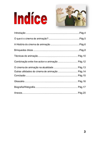 3
Introdução .....................................................................................Pág.4
O que é o cinema de animação?.................................................Pág.5
A História do cinema de animação ..............................................Pág.6
Brinquedos óticos .........................................................................Pág.8
Técnicas de animação............................................................... Pág.10
Combinação entre live-action e animação ............................... Pág.12
O cinema de animação na atualidade ...................................... Pág.13
Outras utilidades do cinema de animação ............................... Pág.14
Conclusão .................................................................................. Pág.15
Glossário.................................................................................... Pág.16
Biografia/Webgrafia................................................................... Pág.17
Anexos........................................................................................ Pág.20
 