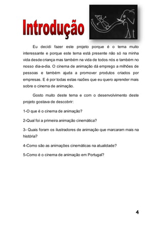 4
Eu decidi fazer este projeto porque é o tema muito
interessante e porque este tema está presente não só na minha
vida desde criança mas também na vida de todos nós e também no
nosso dia-a-dia. O cinema de animação dá emprego a milhões de
pessoas e também ajuda a promover produtos criados por
empresas. E é por todas estas razões que eu quero aprender mais
sobre o cinema de animação.
Gosto muito deste tema e com o desenvolvimento deste
projeto gostava de descobrir:
1-O que é o cinema de animação?
2-Qual foi a primeira animação cinemática?
3- Quais foram os ilustradores de animação que marcaram mais na
história?
4-Como são as animações cinemáticas na atualidade?
5-Como é o cinema de animação em Portugal?
 