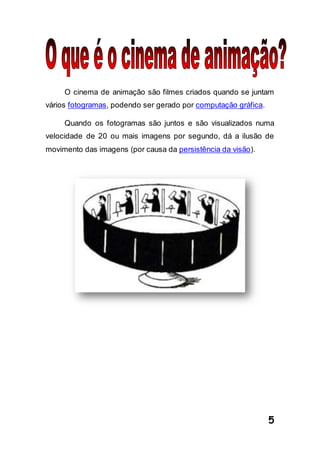 5
O cinema de animação são filmes criados quando se juntam
vários fotogramas, podendo ser gerado por computação gráfica.
Quando os fotogramas são juntos e são visualizados numa
velocidade de 20 ou mais imagens por segundo, dá a ilusão de
movimento das imagens (por causa da persistência da visão).
 