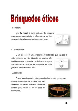 8
- Flipbook:
Um flip book é uma coleção de imagens
organizadas, podendo ter um formato de um livro
para ser folheado dando ideia de movimento.
- Traumatrópio:
É um disco com uma imagem em cada lado que é preso a
dois pedaços de fio. Quando as cordas são
torcidas rapidamente entre os dedos as imagens
dos dois lados parecem se combinar em uma,
graças á persistência da visão.
- Zootrópio:
É uma máquina composta por um tambor circular com cortes,
através dos quais o espectador olha para
desenhos dispostos em tiras. Quando o
tambor gira, criam a ilusão ótica de
movimento.
 