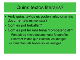Quins textos literaris? Amb quins textos es poden relacionar els documentals esmentats? Com es pot treballar? Com es pot fer una feina “competencial”? Fent altres microdocumentals/ fotografies. Escrivint textos que il·lustrin les imatges. Comentant els textos i/o les imatges. 
