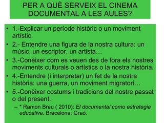 PER A QUÈ SERVEIX EL CINEMA DOCUMENTAL A LES AULES? 1.-Explicar un període històric o un moviment artístic. 2.- Entendre una figura de la nostra cultura: un músic, un escriptor, un artista… 3.-Conèixer com es veuen des de fora els nostres moviments culturals o artístics o la nostra història. 4.-Entendre (i interpretar) un fet de la nostra història: una guerra, un moviment migratori… 5.-Conèixer costums i tradicions del nostre passat o del present. * Ramon Breu ( 2010):  El documental como estrategia educativa . Bracelona: Graó. 