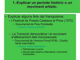 1.-Explicar un període històric o un moviment artístic . Explicar alguns fets del franquisme: I Festival de Poesia Catalana al Price (1970) Documental de Pere Portabella. Poesia  Catalana al  Price La Transició democràtica i el moviment d’alliberament dels homosexuals: Documental de Ventura Pons(1978) :  Ocaña, retrat intermitent. Ocaña,  retrat   intermitent Referències a Lorca;  Movida  dels setanta a Barcelona: moviments anarquistes… 
