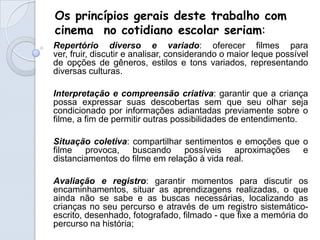 Os princípios gerais deste trabalho com
cinema no cotidiano escolar seriam:
Repertório diverso e variado: oferecer filmes para
ver, fruir, discutir e analisar, considerando o maior leque possível
de opções de gêneros, estilos e tons variados, representando
diversas culturas.

Interpretação e compreensão criativa: garantir que a criança
possa expressar suas descobertas sem que seu olhar seja
condicionado por informações adiantadas previamente sobre o
filme, a fim de permitir outras possibilidades de entendimento.

Situação coletiva: compartilhar sentimentos e emoções que o
filme provoca, buscando possíveis aproximações e
distanciamentos do filme em relação à vida real.

Avaliação e registro: garantir momentos para discutir os
encaminhamentos, situar as aprendizagens realizadas, o que
ainda não se sabe e as buscas necessárias, localizando as
crianças no seu percurso e através de um registro sistemático-
escrito, desenhado, fotografado, filmado - que fixe a memória do
percurso na história;
 