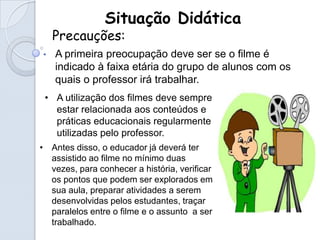 Situação Didática
    Precauções:
•   A primeira preocupação deve ser se o filme é
    indicado à faixa etária do grupo de alunos com os
    quais o professor irá trabalhar.
 • A utilização dos filmes deve sempre
   estar relacionada aos conteúdos e
   práticas educacionais regularmente
   utilizadas pelo professor.
• Antes disso, o educador já deverá ter
  assistido ao filme no mínimo duas
  vezes, para conhecer a história, verificar
  os pontos que podem ser explorados em
  sua aula, preparar atividades a serem
  desenvolvidas pelos estudantes, traçar
  paralelos entre o filme e o assunto a ser
  trabalhado.
 