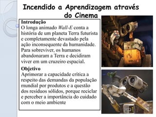 Incendido a Aprendizagem através
            do Cinema
Introdução
O longa animado Wall-E conta a
história de um planeta Terra futurista
e completamente devastado pela
ação inconsequente da humanidade.
Para sobreviver, os humanos
abandonaram a Terra e decidiram
viver em um cruzeiro espacial.
Objetivo
Aprimorar a capacidade crítica a
respeito das demandas da população
mundial por produtos e a questão
dos resíduos sólidos, porque reciclar
e perceber a importância do cuidado
com o meio ambiente
 