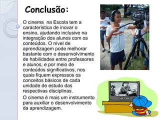 Conclusão:
O cinema na Escola tem a
característica de inovar o
ensino, ajudando inclusive na
integração dos alunos com os
conteúdos. O nível de
aprendizagem pode melhorar
bastante com o desenvolvimento
de habilidades entre professores
e alunos, e por meio de
conteúdos significativos, nos
quais fiquem expressos os
conceitos básicos de cada
unidade de estudo das
respectivas disciplinas.
O cinema é mais um instrumento
para auxiliar o desenvolvimento
da aprendizagem.
 
