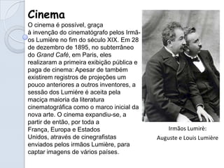 Cinema
O cinema é possível, graça
à invenção do cinematógrafo pelos Irmã-
os Lumière no fim do século XIX. Em 28
de dezembro de 1895, no subterrâneo
do Grand Café, em Paris, eles
realizaram a primeira exibição pública e
paga de cinema: Apesar de também
existirem registros de projeções um
pouco anteriores a outros inventores, a
sessão dos Lumiére é aceita pela
maciça maioria da literatura
cinematográfica como o marco inicial da
nova arte. O cinema expandiu-se, a
partir de então, por toda a
França, Europa e Estados                       Irmãos Lumirè:
Unidos, através de cinegrafistas           Auguste e Louis Lumière
enviados pelos irmãos Lumière, para
captar imagens de vários países.
 