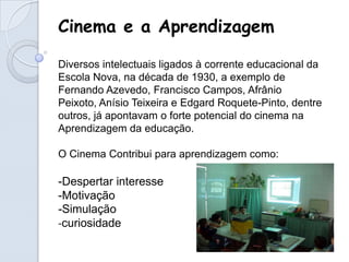Cinema e a Aprendizagem

Diversos intelectuais ligados à corrente educacional da
Escola Nova, na década de 1930, a exemplo de
Fernando Azevedo, Francisco Campos, Afrânio
Peixoto, Anísio Teixeira e Edgard Roquete-Pinto, dentre
outros, já apontavam o forte potencial do cinema na
Aprendizagem da educação.

O Cinema Contribui para aprendizagem como:

-Despertar interesse
-Motivação
-Simulação
-curiosidade
 