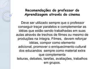 Recomendações do professor do
     Aprendizagem através do cinema

     Deve ser utilizado sempre que o professor
  conseguir traçar paralelos e complementar as
   idéias que estão sendo trabalhadas em suas
aulas através de trechos de filmes ou mesmo de
  produções na íntegra. Filmes, devem reforçar
           idéias, compor como elemento
  adicional, promover o enriquecimento cultural
   dos educandos sempre como material extra
                  que complementa
 leituras, debates, tarefas, avaliações, trabalhos
                     em grupos.
 