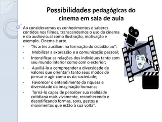 Possibilidades pedagógicas do
                cinema em sala de aula
Ao considerarmos os conhecimentos e saberes
contidos nos filmes, transcendemos o uso do cinema
e do audiovisual como ilustração, motivação e
exemplo. Cinema é arte.
•   “As artes auxiliam na formação do cidadão ao”:
•    Mobilizar a expressão e a comunicação pessoal;
•   Intensificar as relações dos indivíduos tanto com
    seu mundo interior como com o exterior;
•    Auxiliá-lo a compreender a diversidade de
    valores que orientam tanto seus modos de
    pensar e agir como os da sociedade;
•    Favorecer o entendimento da riqueza e
    diversidade da imaginação humana;
•    Torná-lo capaz de perceber sua realidade
    cotidiana mais vivamente, reconhecendo e
    decodificando formas, sons, gestos e
    movimentos que estão à sua volta”.
 
