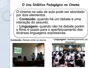 O Uso Didático Pedagógico no Cinema

     O cinema na sala de aula pode ser abordado
     por dois elementos.
      Conteúdo- quando há um debate e uma
     interação do assunto.
      Linguagem- quando não há debate porém
     o filme é usado para o aperfeiçoamento das
     diversas linguagens expressivas.

Conteúdo- Debate entre os alunos   Linguagem- Aperfeiçoamento da
                                            linguagem
 