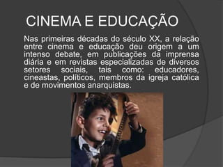 CINEMA E EDUCAÇÃO	Nas primeiras décadas do século XX, a relação entre cinema e educação deu origem a um intenso debate, em publicações da imprensa diária e em revistas especializadas de diversos setores sociais, tais como: educadores, cineastas, políticos, membros da igreja católica e de movimentos anarquistas.