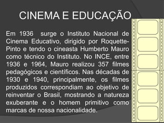 CINEMA E EDUCAÇÃO	Em 1936  surge o Instituto Nacional de Cinema Educativo, dirigido por Roquette-Pinto e tendo o cineasta Humberto Mauro como técnico do Instituto. No INCE, entre 1936 e 1964, Mauro realizou 357 filmes pedagógicos e científicos. Nas décadas de 1930 e 1940, principalmente, os filmes produzidos correspondiam ao objetivo de reinventar o Brasil, mostrando a natureza exuberante e o homem primitivo como marcas de nossa nacionalidade.