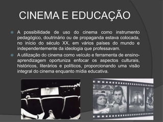 CINEMA E EDUCAÇÃOA possibilidade de uso do cinema como instrumento pedagógico, doutrinário ou de propaganda estava colocada, no início do século XX, em vários países do mundo e independentemente da ideologia que professavam.A utilização do cinema como veículo e ferramenta de ensino-aprendizagem oportuniza enfocar os aspectos culturais, históricos, literários e políticos, proporcionando uma visão integral do cinema enquanto mídia educativa.