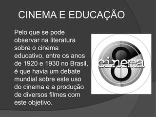CINEMA E EDUCAÇÃO	Pelo que se pode observar na literatura sobre o cinema educativo, entre os anos de 1920 e 1930 no Brasil, é que havia um debate mundial sobre este uso do cinema e a produção de diversos filmes com este objetivo. 