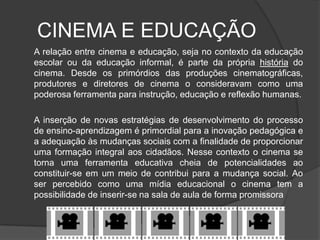CINEMA E EDUCAÇÃO	A relação entre cinema e educação, seja no contexto da educação escolar ou da educação informal, é parte da própria história do cinema. Desde os primórdios das produções cinematográficas, produtores e diretores de cinema o consideravam como uma poderosa ferramenta para instrução, educação e reflexão humanas.A inserção de novas estratégias de desenvolvimento do processo de ensino-aprendizagem é primordial para a inovação pedagógica e a adequação às mudanças sociais com a finalidade de proporcionar uma formação integral aos cidadãos. Nesse contexto o cinema se torna uma ferramenta educativa cheia de potencialidades ao constituir-se em um meio de contribui para a mudança social. Ao ser percebido como uma mídia educacional o cinema tem a possibilidade de inserir-se na sala de aula de forma promissora