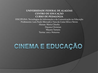 UNIVERSIDADE FEDERAL DE ALAGOAS CENTRO DE EDUCAÇÃO CURSO DE PEDAGOGIA DISCIPLINA: Tecnologias da Informação e da Comunicação na Educação Professores: Luís Paulo Mercado e Yara da Costa Silva e Neves Alunas: Maria Cláudia Dayana Christian               Mayara Tamara Turma: 2011.1 Noturno CINEMA E EDUCAÇÃO 