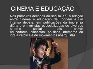 CINEMA E EDUCAÇÃO	Nas primeiras décadas do século XX, a relação entre cinema e educação deu origem a um intenso debate, em publicações da imprensa diária e em revistas especializadas de diversos setores sociais, tais como: educadores, cineastas, políticos, membros da igreja católica e de movimentos anarquistas.