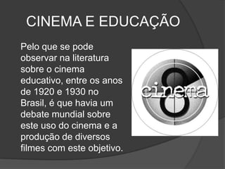 CINEMA E EDUCAÇÃO	Pelo que se pode observar na literatura sobre o cinema educativo, entre os anos de 1920 e 1930 no Brasil, é que havia um debate mundial sobre este uso do cinema e a produção de diversos filmes com este objetivo. 
