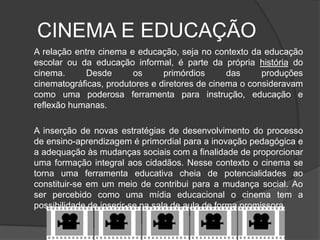 CINEMA E EDUCAÇÃO	A relação entre cinema e educação, seja no contexto da educação escolar ou da educação informal, é parte da própria história do cinema. Desde os primórdios das produções cinematográficas, produtores e diretores de cinema o consideravam como uma poderosa ferramenta para instrução, educação e reflexão humanas.A inserção de novas estratégias de desenvolvimento do processo de ensino-aprendizagem é primordial para a inovação pedagógica e a adequação às mudanças sociais com a finalidade de proporcionar uma formação integral aos cidadãos. Nesse contexto o cinema se torna uma ferramenta educativa cheia de potencialidades ao constituir-se em um meio de contribui para a mudança social. Ao ser percebido como uma mídia educacional o cinema tem a possibilidade de inserir-se na sala de aula de forma promissora