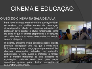 CINEMA E EDUCAÇÃOO USO DO CINEMA NA SALA DE AULAPara haver sinergia entre cinema e educação deve-se realizar uma análise correta da mensagem cinematográfica aliada ao contexto educativo. O professor deve auxiliar o aluno funcionando como elo entre o que o cinema proporciona e o conjunto de conhecimentos a serem construídos na relação de aprendizagem. O cinema, enquanto mídia educativa possui grande potencial pedagógico uma vez que é muito mais fácil, tanto para uma criança, quanto para um adulto, absorver informações advindas de estímulos audiovisuais. O filme auxilia o professor a romper com o modelo tradicional de aula baseada na explanação, podendo servir tanto para expor conteúdos quanto para ilustrar conceitos e demonstrar experiências.