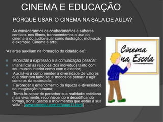 CINEMA E EDUCAÇÃOPORQUE USAR O CINEMA NA SALA DE AULA? Ao considerarmos os conhecimentos e saberes contidos nos filmes, transcendemos o uso do cinema e do audiovisual como ilustração, motivação e exemplo. Cinema é arte.“As artes auxiliam na formação do cidadão ao”: Mobilizar a expressão e a comunicação pessoal;Intensificar as relações dos indivíduos tanto com seu mundo interior como com o exterior; Auxiliá-lo a compreender a diversidade de valores que orientam tanto seus modos de pensar e agir como os da sociedade; Favorecer o entendimento da riqueza e diversidade da imaginação humana; Torná-lo capaz de perceber sua realidade cotidiana mais vivamente, reconhecendo e decodificando formas, sons, gestos e movimentos que estão à sua volta”. (www.cineedu.com.br/page11.html)
