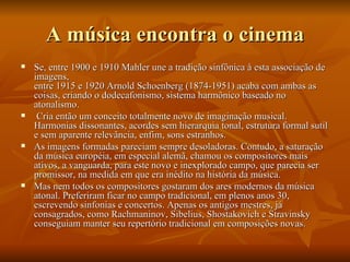 A música encontra o cinema Se, entre 1900 e 1910 Mahler une a tradição sinfônica à esta associação de imagens, entre 1915 e 1920 Arnold Schoenberg (1874-1951) acaba com ambas as coisas, criando o dodecafonismo, sistema harmônico baseado no atonalismo. Cria então um conceito totalmente novo de imaginação musical. Harmonias dissonantes, acordes sem hierarquia tonal, estrutura formal sutil e sem aparente relevância, enfim, sons estranhos.  As imagens formadas pareciam sempre desoladoras. Contudo, a saturação da música européia, em especial alemã, chamou os compositores mais ativos, a vanguarda, para este novo e inexplorado campo, que parecia ser promissor, na medida em que era inédito na história da música. Mas nem todos os compositores gostaram dos ares modernos da música atonal. Preferiram ficar no campo tradicional, em plenos anos 30, escrevendo sinfonias e concertos. Apenas os antigos mestres, já consagrados, como Rachmaninov, Sibelius, Shostakovich e Stravinsky conseguiam manter seu repertório tradicional em composições novas.  