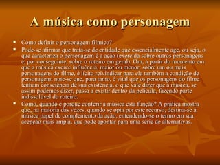 A música como personagem Como definir o personagem fílmico? Pode-se afirmar que trata-se de entidade que essencialmente age, ou seja, o que caracteriza o personagem é a ação (exercida sobre outros personagens e, por conseguinte, sobre o roteiro em geral). Ora, a partir do momento em que a música exerce influência, maior ou menor, sobre um ou mais personagens do filme, é lícito reivindicar para ela também a condição de personagem; note-se que, para tanto, é vital que os personagens do filme tenham consciência de sua existência, o que vale dizer que a música, se assim podemos dizer, passa a existir dentro da película, fazendo parte indissolúvel do roteiro. Como, quando e porque conferir à música esta função? A prática mostra que, na maioria das vezes, quando se opta por este recurso, destina-se à música papel de complemento da ação, entendendo-se o termo em sua acepção mais ampla, que pode apontar para uma série de alternativas. 