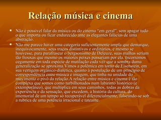 Relação música e cinema Não é possível falar da música ou do cinema “em geral”, sem apagar tudo o que importa ou ficar endurecido ante as elegantes falácias de uma abstração. Não me parece haver uma categoria suficientemente ampla que demarque, inequivocamente, seus traços distintivos e ordinários, e mesmo se houvesse, para parafrasear o bergsonismo de Deleuze, suas malhas seriam tão frouxas que mesmo os maiores peixes passariam por ela. Incorremos cegamente em toda espécie de mutilação cada vez que a sombra duma generalização se aproxima.Vimos a polêmica em torno de Eisenstein, em sua vertigem orgânico-dialética, quanto à postulação de um princípio de correspondência entre música e imagem, que tinha na unidade do  movimento o pivô da relação.A relação entre música e cinema é tão complexa que somos como turbilhonados num labirinto histórico (e extemporâneo), que multiplica em seus caminhos, todas as dobras da experiência e da sensação, que excedem, a história da cultura, do imemorial de um tempo só recuperável diferencialmente, falseando-se sob a rubrica de uma potência irracional e tateante. 