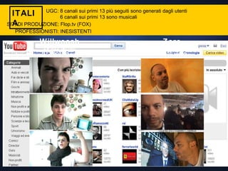 ITALIA UGC: 8 canali sui primi 13 più seguiti sono generati dagli utenti 6 canali sui primi 13 sono musicali Willwoosh 29.482 iscritti 817.000 views Zoro 2.169 iscritti 86.000 views SITI DI PRODUZIONE: Flop.tv (FOX) PROFESSIONISTI: INESISTENTI 