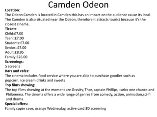Camden Odeon

Location:
The Odeon Camden is located in Camden this has an impact on the audience cause its local.
The Camden is also situated near the Odeon, therefore it attracts tourist because it’s the
closest cinema.
Tickets:
Child:£7.00
Teen::£7.00
Students:£7.00
Senior::£7.00
Adult:£8.95
Family:£26.00
Screenings:
5 screens
Bars and cafes:
The cinema includes food service where you are able to purchase goodies such as
popcorn, ice cream drinks and sweets
Top films showing:
The top films showing at the moment are Gravity, Thor, captain Phillips, turbo one chance and
Philomena. The cinema offers a wide range of genres from comedy, action, animation,sci-fi
and drama.
Special offers:
Family super save, orange Wednesday, active card 3D screening

 