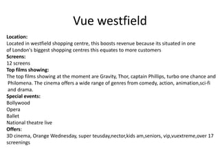 Vue westfield
Location:
Located in westfield shopping centre, this boosts revenue because its situated in one
of London's biggest shopping centres this equates to more customers
Screens:
12 screens
Top films showing:
The top films showing at the moment are Gravity, Thor, captain Phillips, turbo one chance and
Philomena. The cinema offers a wide range of genres from comedy, action, animation,sci-fi
and drama.
Special events:
Bollywood
Opera
Ballet
National theatre live
Offers:
3D cinema, Orange Wednesday, super teusday,nector,kids am,seniors, vip,vuextreme,over 17
screenings

 