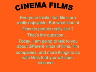 CINEMA FILMS Everyone thinks that films are really enjoyable. But what kind of films do people really like ? That’s the question…. Today, I am going to talk to you about different kinds of films, film companies, and more things to do with films that you will soon discover… 