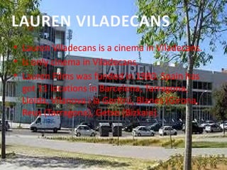 • Lauren Viladecans is a cinema in Viladecans.
• Is only cinema in Viladecans.
• Lauren Films was funded in 1980. Spain has 
got 11 locations in Barcelona, Tarragona, 
Lleida, Vilanova i la Gerltrú, Blanes (Girona, 
Reus (Tarragona), Getxo (Bizkaia).
LAUREN VILADECANS
 