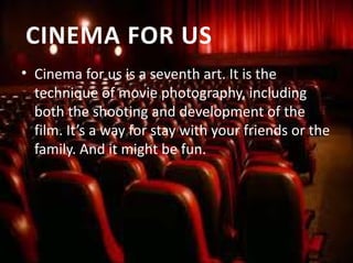 • Cinema for us is a seventh art. It is the 
technique of movie photography, including 
both the shooting and development of the 
film. It’s a way for stay with your friends or the 
family. And it might be fun.
CINEMA FOR US
 