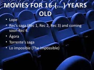 • Lope
• Rec’s saga (Rec 1, Rec 2, Rec 3) and coming 
soon Rec 4.
• Ágora
• Torrente’s saga
• Lo imposible (The impossible)
MOVIES FOR 16‐(...) YEARS 
OLD
 