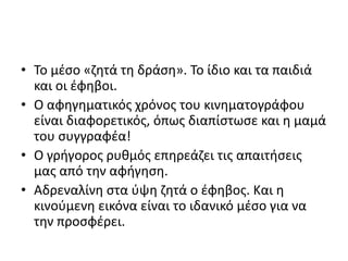 • Το μέσο «ζητά τη δράση». Το ίδιο και τα παιδιά
και οι έφηβοι.
• Ο αφηγηματικός χρόνος του κινηματογράφου
είναι διαφορετικός, όπως διαπίστωσε και η μαμά
του συγγραφέα!
• Ο γρήγορος ρυθμός επηρεάζει τις απαιτήσεις
μας από την αφήγηση.
• Αδρεναλίνη στα ύψη ζητά ο έφηβος. Και η
κινούμενη εικόνα είναι το ιδανικό μέσο για να
την προσφέρει.
 