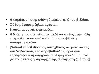 • Η κλιμάκωση στην οθόνη διαφέρει από του βιβλίου.
• Φόβος, έρωτας, ζήλια, αγωνία…
• Εικόνα, μουσική, φωτισμός…
• Η δράση που στερείται το παιδί και ο νέος στην πόλη
υπερκαλύπτεται από αυτή που προσφέρει η
κινούμενη εικόνα.
• [Natural deficit disorder, αυτόχθονες και μετανάστες
του διαδικτύου, «Κοντορεβυθούλα», όροι που
περιγράφουν τη σύγχρονη συνθήκη που δημιουργεί
για τους νέους η κυριαρχία της οθόνης στη ζωή τους]
 