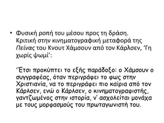 • Φυσική ροπή του μέσου προς τη δράση.
Κριτική στην κινηματογραφική μεταφορά της
Πείνας του Κνουτ Χάμσουν από τον Κάρλσεν, ‘Γη
χωρίς ψωμί’:
‘Έτσι προκύπτει το εξής παράδοξο: ο Χάμσουν ο
συγγραφέας, όταν περιγράφει το φως στην
Χριστιανία, να το περιγράφει πιο καίρια από τον
Κάρλσεν, ενώ ο Κάρλσεν, ο κινηματογραφιστής,
γαντζωμένος στην ιστορία, ν’ ασχολείται μονάχα
με τους μορφασμούς του πρωταγωνιστή του.
 