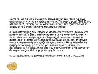 Ωστόσο, μια ταινία με θέμα την πείνα δεν μπορεί παρά να είναι
αποτυχημένη –εκτός αν πρόκεται για τη ‘Γη χωρίς ψωμί’ (1933) του
Μπουνιουέλ, επειδή εκεί ο Μπουνιουέλ είχε την εξυπνάδα να μη
φιλμάρει το φαγητό, αλλά το πεινασμένο στόμα:
ο κινηματογράφος δεν μπορεί να αποδώσει την πείνα (τουλάχιστο
μυθοπλαστικά) εξίσου αποτελεσματικά με τη λογοτεχνία, γιατί η
πείνα είναι μια αφαίρεση, και η λογοτεχνία δουλεύει πάντα με
αφαιρέσεις. Πρέπει να περιγράψει ένα ψωμί με λέξεις, τη στιγμή
που ο κινηματογράφος εργάζεται προς την αντίθετη κατεύθυνση:
φιλμάρει ένα ψωμί με τον πιο ρεαλιστικό τρόπο, μήπως και
καταφέρει να το ξεκολλήσει από την πραγματικότητα και κάνει τον
θεατή να το ξαναδεί με μεγαλύτερη ένταση.»
(Κ.Χατζηνικολάου, Το μολύβι,η πείνα καιη πόλη, Βήμα, 18/1/2015)
 
