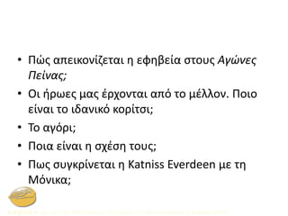 • Πώς απεικονίζεται η εφηβεία στους Αγώνες
Πείνας;
• Οι ήρωες μας έρχονται από το μέλλον. Ποιο
είναι το ιδανικό κορίτσι;
• Το αγόρι;
• Ποια είναι η σχέση τους;
• Πως συγκρίνεται η Katniss Everdeen με τη
Μόνικα;
 