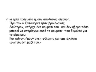 «Για τρία πράγματα ήμουν απολύτως σίγουρη.
Πρώτον ο Έντουαρντ ήταν βρικόλακας.
Δεύτερον, υπήρχε ένα κομμάτι του –και δεν ήξερα πόσο
μπορεί να υπερίσχυε αυτό το κομμάτι– που διψούσε για
το αίμα μου.
Και τρίτον, ήμουν ανεπιφύλακτα και αμετάκλητα
ερωτευμένη μαζί του.»
 