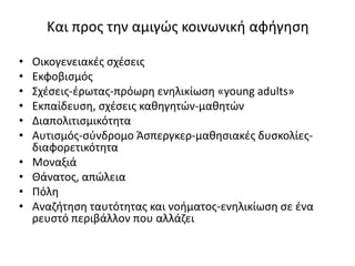 Και προς την αμιγώς κοινωνική αφήγηση
• Οικογενειακές σχέσεις
• Εκφοβισμός
• Σχέσεις-έρωτας-πρόωρη ενηλικίωση «young adults»
• Εκπαίδευση, σχέσεις καθηγητών-μαθητών
• Διαπολιτισμικότητα
• Αυτισμός-σύνδρομο Άσπεργκερ-μαθησιακές δυσκολίες-
διαφορετικότητα
• Μοναξιά
• Θάνατος, απώλεια
• Πόλη
• Αναζήτηση ταυτότητας και νοήματος-ενηλικίωση σε ένα
ρευστό περιβάλλον που αλλάζει
 