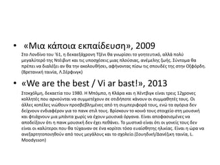 • «Μια κάποια εκπαίδευση», 2009
Στο Λονδίνο του '61, η δεκαεξάχρονη Τζένι θα γνωρίσει το γοητευτικό, αλλά πολύ
μεγαλύτερό της Ντέιβιντ και τις υποσχέσεις μιας πλούσιας, ανέμελης ζωής. Σύντομα θα
πρέπει να διαλέξει αν θα την ακολουθήσει, αφήνοντας πίσω τις σπουδές της στην Οξφόρδη.
(Βρετανική ταινία, Λ.Σέρφινγκ)
• «We are the best / Vi ar bast!», 2013
Στοκχόλμη, δεκαετία του 1980. Η Μπόμπο, η Κλάρα και η Χέντβιγκ είναι τρεις 12χρονες
κολλητές που αρνούνται να συμμετέχουν σε οτιδήποτε κάνουν οι συμμαθητές τους. Οι
άλλες κοπέλες νιώθουν προσβεβλημένες από τη συμπεριφορά τους, ενώ τα αγόρια δεν
δείχνουν ενδιαφέρον για το πανκ στιλ τους. Βρίσκουν το κοινό τους στοιχείο στη μουσική
και φτιάχνουν μια μπάντα χωρίς να έχουν μουσικά όργανα. Είναι αποφασισμένες να
αποδείξουν ότι η πανκ μουσική δεν έχει πεθάνει. Το μυστικό είναι ότι οι γονείς τους δεν
είναι οι καλύτεροι που θα τύχαιναν σε ένα κορίτσι τόσο ευαίσθητης ηλικίας. Είναι η ώρα να
ανεξαρτητοποιηθούν από τους μεγάλους και το σχολείο.(Σουηδική/Δανέζικη ταινία, L.
Moodysson)
 