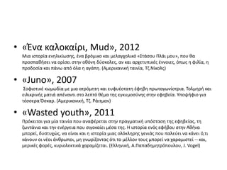 • «Ένα καλοκαίρι, Mud», 2012
Μια ιστορία ενηλικίωσης, ένα βρόμικο και μελαγχολικό «Στάσου Πλάι μου», που θα
προσπαθήσει να ορίσει στην οθόνη δύσκολες, αν και αρχετυπικές έννοιες, όπως η φιλία, η
προδοσία και πάνω από όλα η αγάπη. (Αμερικανική ταινία, Τζ.Νίκολς)
• «Juno», 2007
Σοφιστικέ κωμωδία με μια ατρόμητη και ευφυέστατη έφηβη πρωταγωνίστρια. Τολμηρή και
ειλικρινής ματιά απέναντι στο λεπτό θέμα της εγκυμοσύνης στην εφηβεία. Υποψήφιο για
τέσσερα Όσκαρ. (Αμερικανική, Τζ. Ράιτμαν)
• «Wasted youth», 2011
Πρόκειται για μία ταινία που αναφέρεται στην πραγματική υπόσταση της εφηβείας, τη
ζωντάνια και την ενέργεια που σιγοκαίει μέσα της. Η ιστορία ενός εφήβου στην Αθήνα
μπορεί, δυστυχώς, να είναι και η ιστορία μιας ολόκληρης γενιάς που παλεύει να κάνει ό,τι
κάνουν οι νέοι άνθρωποι, μη γνωρίζοντας ότι το μέλλον τους μπορεί να χαραμιστεί -- και,
μερικές φορές, κυριολεκτικά χαραμίζεται. (Ελληνική, Α.Παπαδημητρόπουλου, J. Vogel)
 